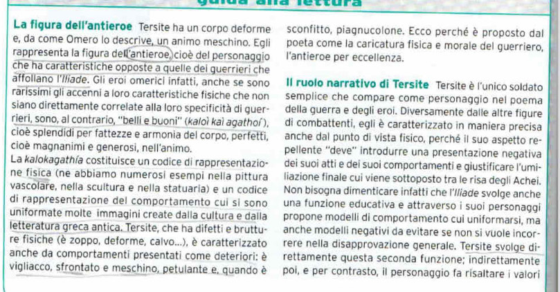 lettura
La figura dell’antieroe Tersite ha un corpo deforme sconfitto, piagnucolone. Ecco perché è proposto dal
e, da come Omero lo descrive, un animo meschino. Egli poeta come la caricatura fisica e morale del guerriero,
rappresenta la figura dell'antieroe, cioè del personaggio l'antieroe per eccellenza.
che ha caratteristiche opposte a quelle dei guerrieri che
affollano l'Iliade. Gli eroi omerici infatti, anche se sono Il ruolo narrativo di Tersite Tersite è l'unico soldato
rarissimi gli accenni a loro caratteristiche fisiche che non semplice che compare come personaggio nel poema
siano direttamente correlate alla loro specificità di guer- della guerra e degli eroi. Diversamente dalle altre figure
rieri, sono, al contrario, ''belli e buoni'' (ka/oì kaì agathoí), di combattenti, egli è caratterizzato in maniera precisa
cioè splendidi per fattezze e armonia del corpo, perfetti, anche dal punto di vista fisico, perché il suo aspetto re-
cioè magnanimi e generosi, nell'animo. pellente ''deve'' introdurre una presentazione negativa
La kalokagathía costituisce un codice di rappresentazio- dei suoi atti e dei suoi comportamenti e giustificare l’umi-
ne fisica (ne abbiamo numerosi esempi nella pittura liazione finale cui viene sottoposto tra le risa degli Achei.
vascolare, nella scultura e nella statuaria) e un codice Non bisogna dimenticare infatti che I'lliade svolge anche
di rappresentazione del comportamento cuí si sono una funzione educativa e attraverso i suoi personaggi
uniformate molte immagini create dalla cultura e dalla propone modelli di comportamento cui uniformarsi, ma
letteratura greca antica. Tersite, che ha difetti e bruttu- anche modelli negativi da evitare se non si vuole incor-
re fisiche (è zoppo, deforme, calvo...), è caratterizzato rere nella disapprovazione generale. Tersite svolge di-
anche da comportamenti presentati come deteriori: è rettamente questa seconda funzione; indirettamente
vigliacco, sfrontato e meschino, petulante e, quando è poi, e per contrasto, il personaggio fa risaltare i valori