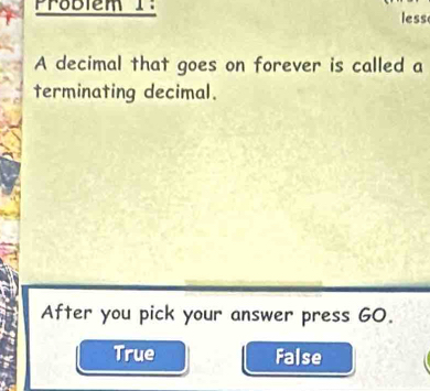 Problem I:
less
A decimal that goes on forever is called a
terminating decimal.
After you pick your answer press G0.
True False