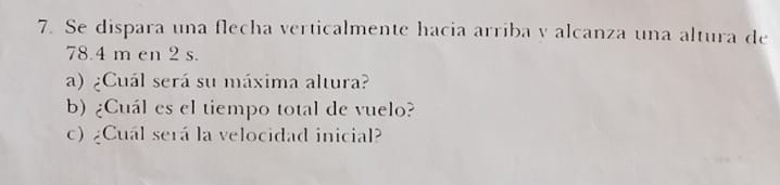 Se dispara una flecha verticalmente hacia arriba y alcanza una altura de
78.4 m en 2 s. 
a) ¿Cuál será su máxima altura? 
b) ¿Cuál es el tiempo total de vuelo? 
c) ¿Cuál será la velocidad inicial?