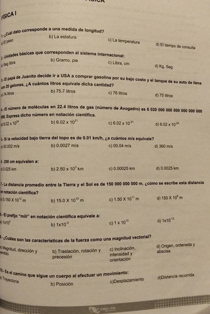 FÍSICA I
¿Cuál dato corresponde a una medida de longitud?
b) La estatura
』) El peso c) La temperatura
d) El tiempo de consulta
2. Unidades básicas que corresponden al sistema internacional:
b) Gramo, pie
) Seg libra c) Libra, cm
d) Kg, Seg
). El papá de Juanito decide ir a USA a comprar gasolina por su bajo costo y el tanque de su auto de llena
con 20 galones, ¿A cuántos litros equivale dicha cantidad?
b) 75.7 litros
a) 74 litros c) 76 litros d) 75 litros
4. El número de moléculas en 22.4 litros de gas (número de Avogadro) es 6 020 000 000 000 000 000 000
* #00. Expresa dicho número en notación científica.
6.02* 10^(24) b) 6.02* 10^(21) c) 6.02* 10^(-21) d) 6.02* 10^(-24)
3- Si la velocidad bajo tierra del topo es de 0.01 km/h, ¿a cuántos m/s equivale?
a) 00.002 m/s b) 0.0027 m/s c) 00.04 m/s d) 360 m/s
6- 250 cm equivalen a:
a) 0.025 km b) 2.50* 10^3km c) 0.00025 km d) 0.0025 km
7.· La distancia promedio entre la Tierra y el Sol es de 150 000 000 000 m, ¿cómo se escribe esta distancia
en notación científica?
a)0.150* 10^(12)m b) 15.0* 10^(10)m c) 1.50* 10^(11)m d) 150* 10^9m.-. El prefijo “mili” en notación científica equivale a:
1* 10^3
b) 1* 10^(-3)
c) 1* 10^(13) d) 1* 10^(-13)
9º¿Cuáles son las características de la fuerza como una magnitud vectorial?
a) Magnitud, dirección y b) Traslación, rotación y c) Inclinación, d) Origen, ordenada y
sentido
precesión intensidad y abscisa
orientación
10.- Es el camino que sigue un cuerpo al efectuar un movimiento:
Trayectoria c)Desplazamiento d)Distancia recorrida
b) Posición