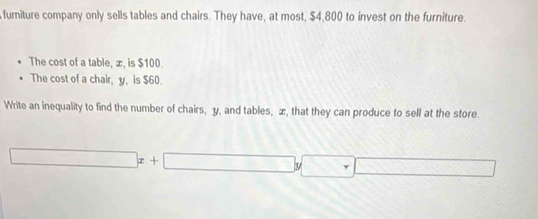 furniture company only sells tables and chairs. They have, at most, $4,800 to invest on the furniture. 
The cost of a table, æ, is $100. 
The cost of a chair, y, is $60. 
Write an inequality to find the number of chairs, y, and tables, x, that they can produce to sell at the store.
□ x+□ y□