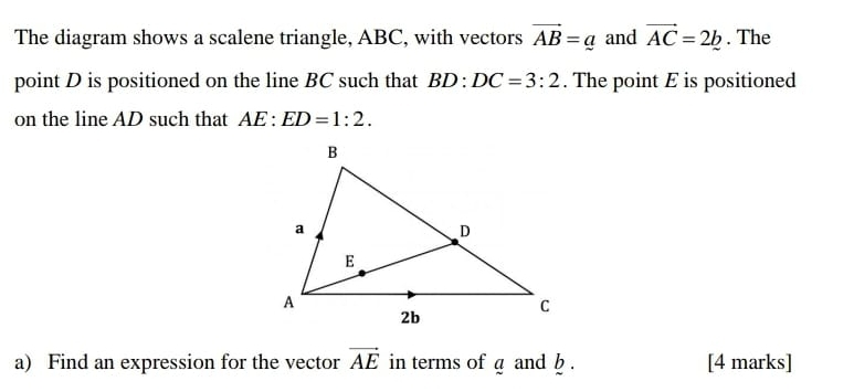 The diagram shows a scalene triangle, ABC, with vectors vector AB=_ a and vector AC=2b. The 
point D is positioned on the line BC such that BD:DC=3:2. The point E is positioned 
on the line AD such that AE:ED=1:2. 
a) Find an expression for the vector vector AE in terms of a and b. [4 marks]