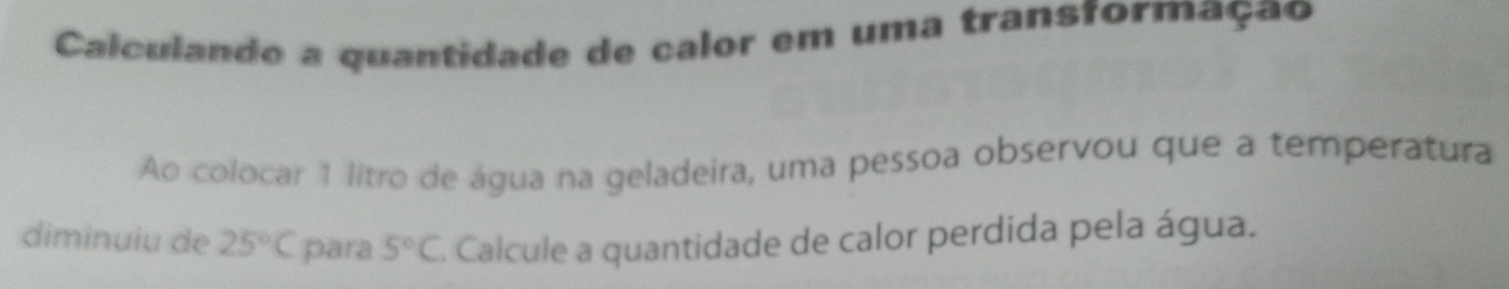 Calculando a quantidade de calor em uma transformação 
Ao colocar 1 litro de água na geladeira, uma pessoa observou que a temperatura 
diminuiu de 25°C para 5°C E. Calcule a quantidade de calor perdida pela água.