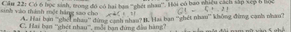 Có 6 học sinh, trong đó có hai bạn “ghét nhau”. Hỏi có bao nhiêu cách sắp xep 6 học
sinh vào thành một hàng sao cho
A. Hai bạn “ghét nhau” đứng cạnh nhau? B. Hai bạn “ghét nhau” không đứng cạnh nhau?
C. Hai bạn “ghét nhau”, mỗi bạn đứng đầu hàng?
ộ t đội nam nữ vào 5 ghế