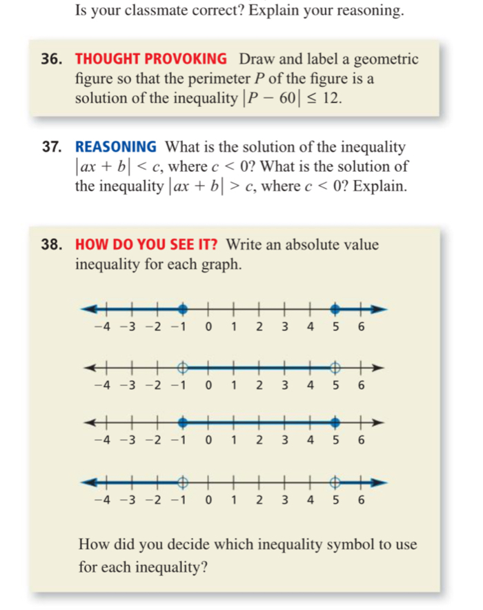 Is your classmate correct? Explain your reasoning. 
36. THOUGHT PROVOKING Draw and label a geometric 
figure so that the perimeter P of the figure is a 
solution of the inequality |P-60|≤ 12. 
37. REASONING What is the solution of the inequality
|ax+b| , where c<0</tex> ? What is the solution of 
the inequality |ax+b|>c , where c<0</tex> ? Explain. 
38. HOW DO YOU SEE IT? Write an absolute value 
inequality for each graph. 
How did you decide which inequality symbol to use 
for each inequality?