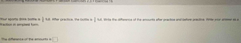 auonal Rumberss Section Exercises Exercise 16 
Your sports drink bottle is  5/6 fu. After practice, the bottle is  3/8 full. Write the difference of the amounts after practice and before practice. Write your answer as a 
fraction in simplest form. 
The difference of the amounts is □.