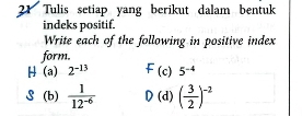 Tulis setiap yang berikut dalam bentuk 
indeks positif. 
Write each of the following in positive index 
form. 
H (a) 2^(-13) (c) 5^(-4)
S (b)  1/12^(-6)  D (d) ( 3/2 )^-2