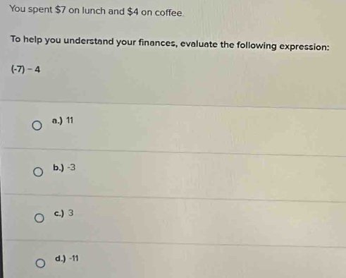 You spent $7 on lunch and $4 on coffee.
To help you understand your finances, evaluate the following expression:
(-7)-4
a.) 11
b.) -3
c.) 3
d.) -11