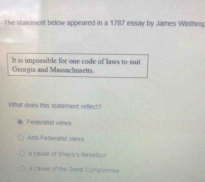 The statement below appeared in a 1787 essay by James Winthrop
It is impossible for one code of laws to suit
Georgia and Massachusetts.
What does this statement reflect?
Federalist views
Anti-Federalist views
a cause of Shays's Rebellion
a cause of the Great Compromise