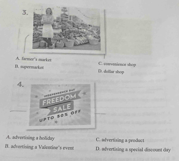 3
A. farmer’s market C. convenience shop
B. supermarket D. dollar shop
4.
“ INDEPENDENCE DAT
FREEDOM ★
_
_
UPto 50% OFF SALE
A. advertising a holiday C. advertising a product
B. advertising a Valentine’s event D. advertising a special discount day