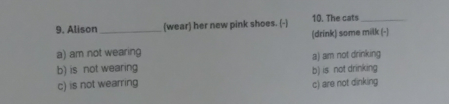 Alison _(wear) her new pink shoes. (-) 10. The cats_
(drink) some milk (-)
a) am not wearing
a) am not drinking
b) is not wearing b) is not drinking
c) is not wearring c) are not dinking