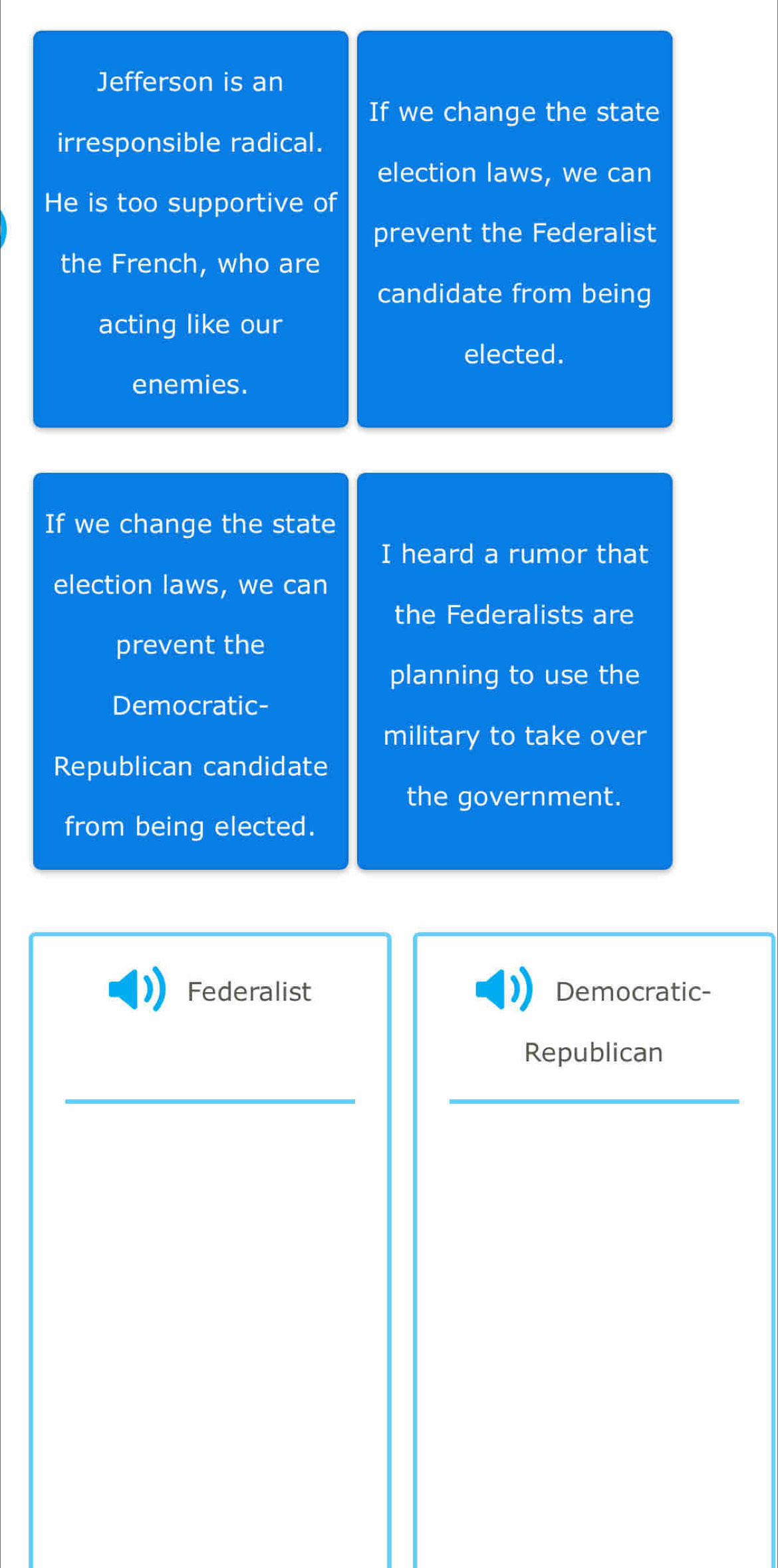 Jefferson is an 
If we change the state 
irresponsible radical. 
election laws, we can 
He is too supportive of 
prevent the Federalist 
the French, who are 
candidate from being 
acting like our 
elected. 
enemies. 
If we change the state 
I heard a rumor that 
election laws, we can 
the Federalists are 
prevent the 
planning to use the 
Democratic- 
military to take over 
Republican candidate 
the government. 
from being elected. 
Federalist Democratic- 
Republican 
_ 
_