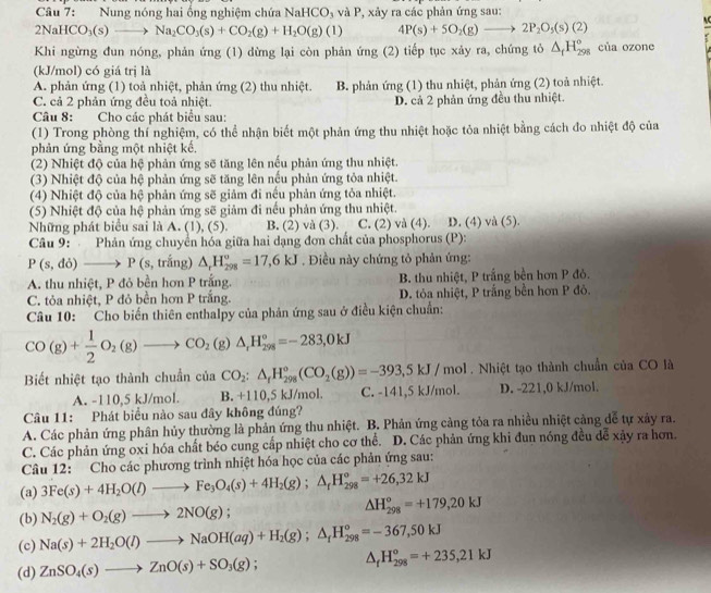 Nung nóng hai ống nghiệm chứa NaHCO_3 và P, xảy ra các phản ứng sau:
2NaHCO_3(s)to Na_2CO_3(s)+CO_2(g)+H_2O(g)(l) 4P(s)+5O_2(g)to 2P_2O_3(s)(2)
AC
Khi ngừng đun nóng, phản ứng (1) dừng lại còn phản ứng (2) tiếp tục xảy ra, chứng tỏ △ _fH_(298)° của ozone
(kJ/mol) có giá trị là
A. phản ứng (1) toả nhiệt, phản ứng (2) thu nhiệt. B. phản ứng (1) thu nhiệt, phản ứng (2) toả nhiệt.
C. cả 2 phản ứng đều toả nhiệt. D. cả 2 phản ứng đều thu nhiệt.
Câu 8: Cho các phát biểu sau:
(1) Trong phòng thí nghiệm, có thể nhận biết một phản ứng thu nhiệt hoặc tỏa nhiệt bằng cách đo nhiệt độ của
phản ứng bằng một nhiệt kế.
(2) Nhiệt độ của hệ phản ứng sẽ tăng lên nếu phản ứng thu nhiệt.
(3) Nhiệt độ của hệ phản ứng sẽ tăng lên nếu phản ứng tỏa nhiệt.
(4) Nhiệt độ của hệ phản ứng sẽ giảm đi nếu phản ứng tỏa nhiệt.
(5) Nhiệt độ của hệ phản ứng sẽ giảm đi nếu phản ứng thu nhiệt.
Những phát biểu sai là A. (1), (5). B. (2) và (3). C. (2) và (4). D. (4) và (5).
Câu 9: Phản ứng chuyển hóa giữa hai dạng đơn chất của phosphorus (P):
P(s,do)to P(s, , trắng) △ _rH_(298)°=17,6kJ. Điều này chứng tỏ phản ứng:
A. thu nhiệt, P đỏ bền hơn P trắng. B. thu nhiệt, P trắng bền hơn P đỏ.
C. tỏa nhiệt, P đỏ bền hơn P trắng. D. tỏa nhiệt, P trắng bền hơn P đỏ.
Câu 10: Cho biến thiên enthalpy của phản ứng sau ở điều kiện chuẩn:
CO(g)+ 1/2 O_2(g)to CO_2(g)△ _rH_(298)°=-283,0kJ
Biết nhiệt tạo thành chuẩn của CO_2:△ _fH_(298)°(CO_2(g))=-393,5kJ/mol. Nhiệt tạo thành chuẩn của CO là
A. -110,5 kJ/mol. B. +110,5 kJ/mol. C. -141,5 kJ/mol. D. -221,0 kJ/mol.
Câu 11: Phát biểu nào sau đây không đúng?
A. Các phản ứng phân hủy thường là phản ứng thu nhiệt. B. Phản ứng cảng tỏa ra nhiều nhiệt cảng dể tự xảy ra.
C. Các phản ứng oxi hóa chất béo cung cấp nhiệt cho cơ thể. D. Các phản ứng khi đun nóng đều dễ xậy ra hơn.
Câu 12: Cho các phương trình nhiệt hóa học của các phản ứng sau:
(a) 3Fe(s)+4H_2O(l)to Fe_3O_4(s)+4H_2(g);△ _fH_(298)°=+26,32kJ
(b) N_2(g)+O_2(g)to 2NO(g);
△ H_(298)^o=+179,20kJ
(c) Na(s)+2H_2O(l)to NaOH(aq)+H_2(g);△ _fH_(298)°=-367,50kJ
(d) ZnSO_4(s)to ZnO(s)+SO_3(g); △ _fH_(298)^o=+235,21kJ