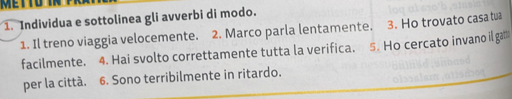 Individua e sottolinea gli avverbi di modo. 
1. Il treno viaggia velocemente. 2. Marco parla lentamente. 3. Ho trovato casa tua 
facilmente. 4. Hai svolto correttamente tutta la verifica. 5. Ho cercato invano il gatt 
per la città. 6. Sono terribilmente in ritardo.