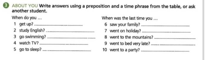 ABOUT YOU Write answers using a preposition and a time phrase from the table, or ask 
another student. 
When do you ... When was the last time you ... 
1 get up? _6 saw your family?_ 
2 study English? _7 went on holiday?_ 
3 go swimming? _8 went to the mountains?_ 
4 watch TV? _9 went to bed very late?_ 
5 go to sleep? _10 went to a party?_