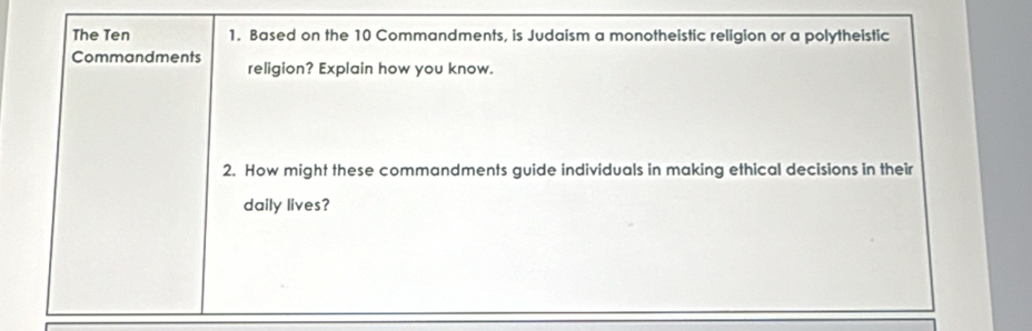 The Ten 1. Based on the 10 Commandments, is Judaism a monotheistic religion or a polytheistic 
Commandments religion? Explain how you know. 
2. How might these commandments guide individuals in making ethical decisions in their 
daily lives?