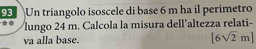 Un triangolo isoscele di base 6 m ha il perimetro 
lungo 24 m. Calcola la misura dell’altezza relati- 
va alla base. [6sqrt(2)m]