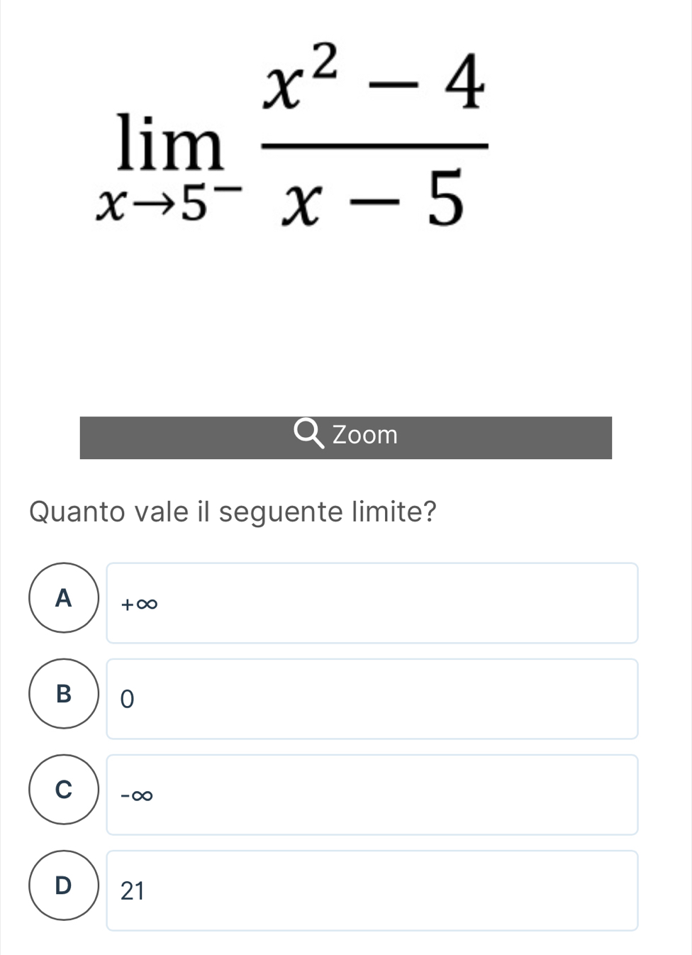 limlimits _xto 5^- (x^2-4)/x-5 
Zoom
Quanto vale il seguente limite?
A +∞
B 0
C -∞
D 21