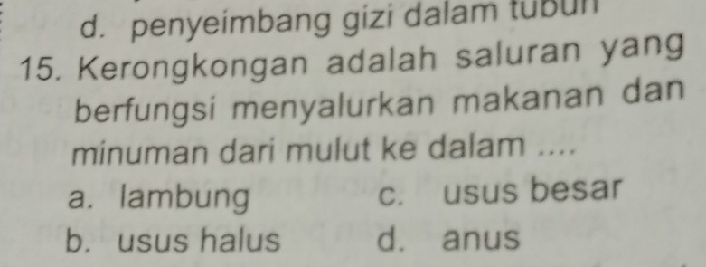 d. penyeimbang gizi dalam tubun
15. Kerongkongan adalah saluran yang
berfungsi menyalurkan makanan dan
minuman dari mulut ke dalam ....
a. lambung c. usus besar
b. usus halus d. anus