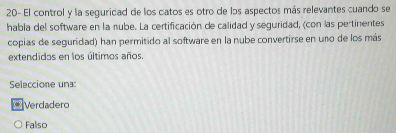 20- El control y la seguridad de los datos es otro de los aspectos más relevantes cuando se
habla del software en la nube. La certificación de calidad y seguridad, (con las pertinentes
copias de seguridad) han permitido al software en la nube convertirse en uno de los más
extendidos en los últimos años.
Seleccione una:
◎ Verdadero
Falso