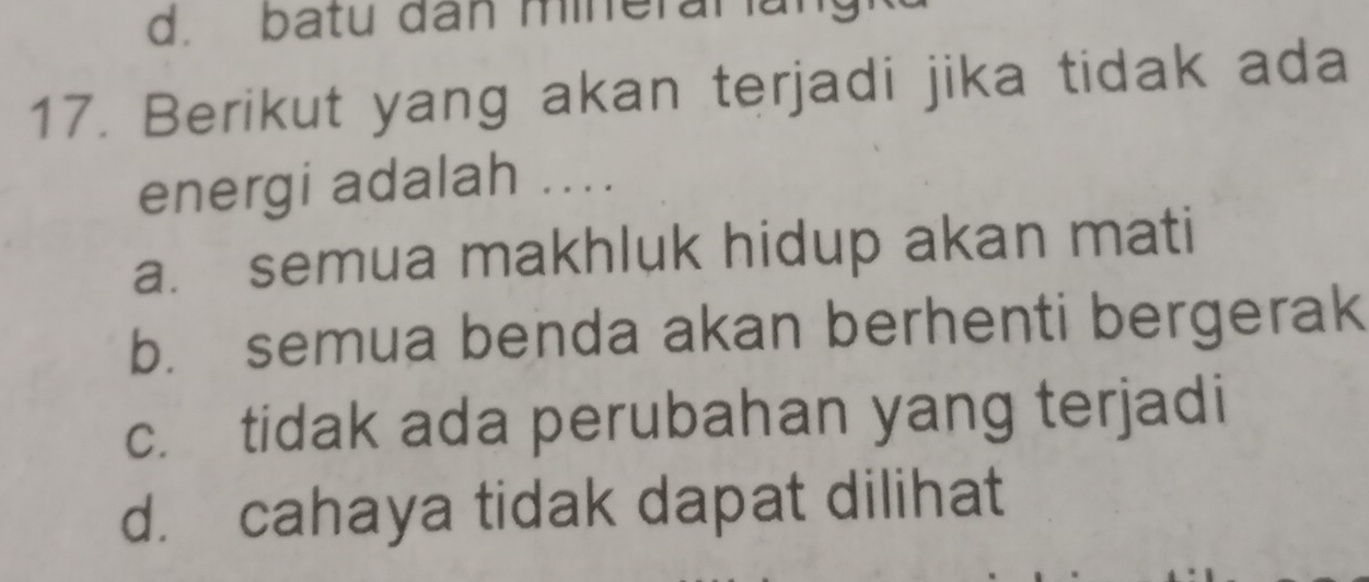 d. batu dân mineraral
17. Berikut yang akan terjadi jika tidak ada
energi adalah ....
a. semua makhluk hidup akan mati
b. semua benda akan berhenti bergerak
c. tidak ada perubahan yang terjadi
d. cahaya tidak dapat dilihat