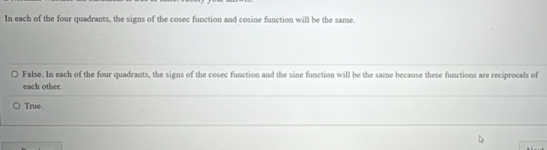 In each of the four quadrants, the signs of the cosec function and cosine function will be the same.
False. In each of the four quadrants, the signs of the cosec function and the sine function will be the same because these functions are reciprocals of
each other.
True.