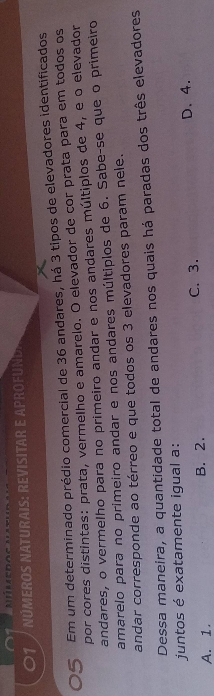 NÚMEROS NATURAIS: REVISITAR E APROFUND.
Em um determinado prédio comercial de 36 andares, há 3 tipos de elevadores identificados
por cores distintas: prata, vermelho e amarelo. O elevador de cor prata para em todos os
andares, o vermelho para no primeiro andar e nos andares múltiplos de 4, e o elevador
amarelo para no primeiro andar e nos andares múltiplos de 6. Sabe-se que o primeiro
andar corresponde ao térreo e que todos os 3 elevadores param nele.
Dessa maneira, a quantidade total de andares nos quais há paradas dos três elevadores
juntos é exatamente igual a:
C. 3. D. 4.
A. 1. B. 2.
