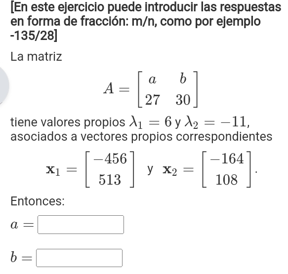 [En este ejercicio puede introducir las respuestas 
en forma de fracción: m/n, como por ejemplo
-135/28 ] 
La matriz
A=beginbmatrix a&b 27&30endbmatrix
tiene valores propios lambda _1=6 y lambda _2=-11, 
asociados a vectores propios correspondientes
x_1=beginbmatrix -456 513endbmatrix y x_2=beginbmatrix -164 108endbmatrix. 
Entonces:
a=□
b=□