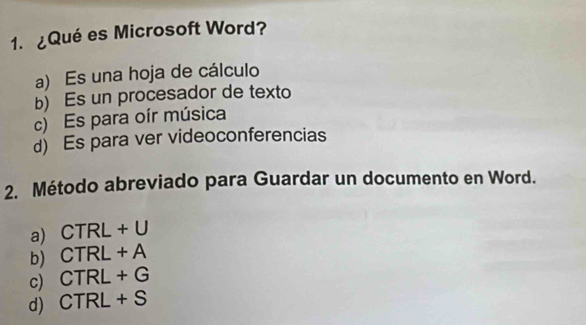 ¿Qué es Microsoft Word?
a) Es una hoja de cálculo
b) Es un procesador de texto
c) Es para oír música
d) Es para ver videoconferencias
2. Método abreviado para Guardar un documento en Word.
a) CTRL+U
b CTRL+A
c CTRL+G
d CTRL+S