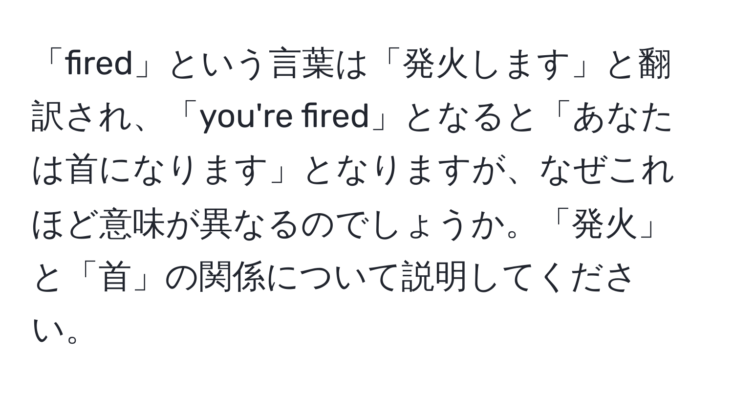 「fired」という言葉は「発火します」と翻訳され、「you're fired」となると「あなたは首になります」となりますが、なぜこれほど意味が異なるのでしょうか。「発火」と「首」の関係について説明してください。