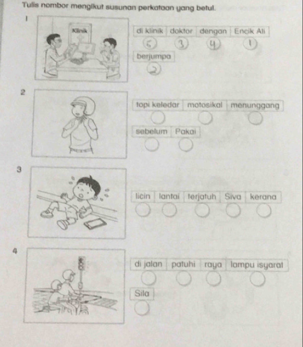 Tulis nombor mengikut susunan perkataan yang betul. 
di klinik doktor dengan Encik Ali
3 4 1
berjumpa
2
2
topi keledar motosikal menunggang 
sebelum Pakai
3
licin lantai terjatuh Siva kerana
4
di jalan patuhi raya lampu isyaral 
Sila