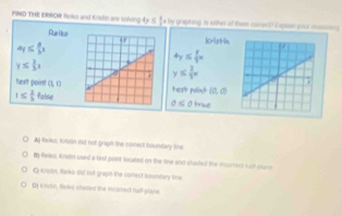 FIND THE ERWOR Relo and Kristin are solving ly ≤ frac circ  s by graphing. Is other of them conect? Expaen your rsne 
Puei eKristin
4y≤  8/3 x
4y≤  8/3 x
y≤  3/2 x
y≤  2/3 x
test point (1,0 terthellatintil
1≤  2/3 faise
0≤ 0true
A R-ks, Kisdin dld nol graph the comect boundary line
t Reko, Kriatin used a teel point located on the line and shaded the iomect fuill clano
C Kratn, leko did not graph the correct bounstary lime
Dy Kvstin, fledko sheded the incomed half plane