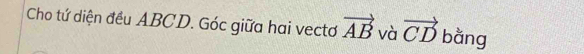 Cho tứ diện đều ABCD. Góc giữa hai vectơ vector AB và vector CD bằng