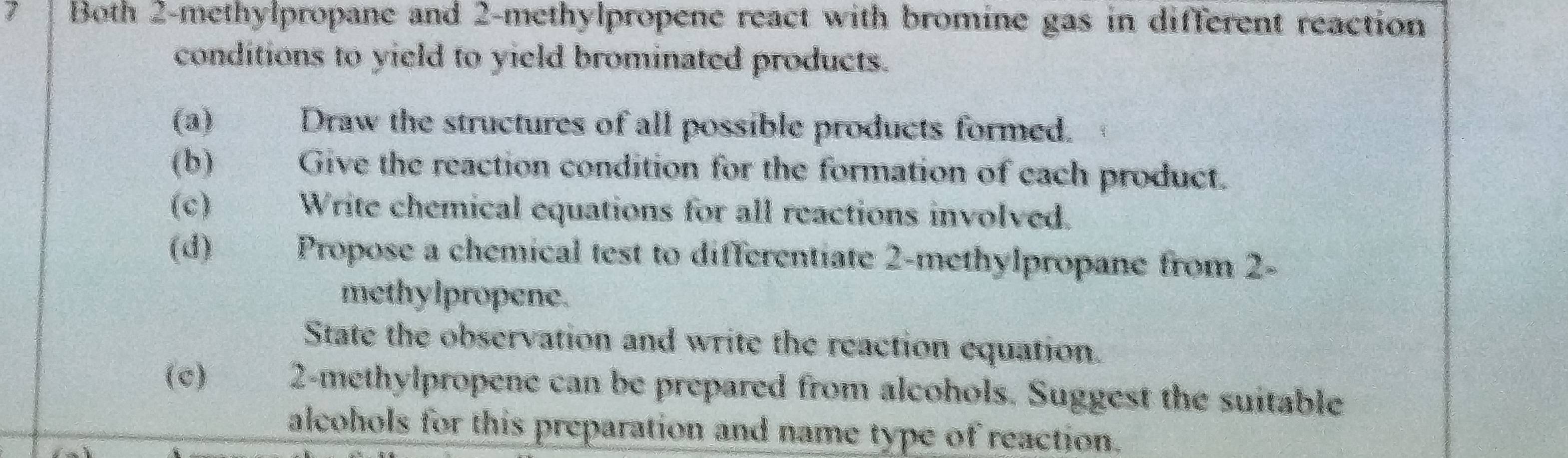 Both 2 -methylpropane and 2 -methylpropene react with bromine gas in different reaction 
conditions to yield to yield brominated products. 
(a) Draw the structures of all possible products formed. 
(b) Give the reaction condition for the formation of each product. 
(c) Write chemical equations for all reactions involved. 
(d) Propose a chemical test to differentiate 2 -methylpropane from 2 - 
methylpropene. 
State the observation and write the reaction equation. 
(c) € 2 -methylpropene can be prepared from alcohols. Suggest the suitable 
alcohols for this preparation and name type of reaction.