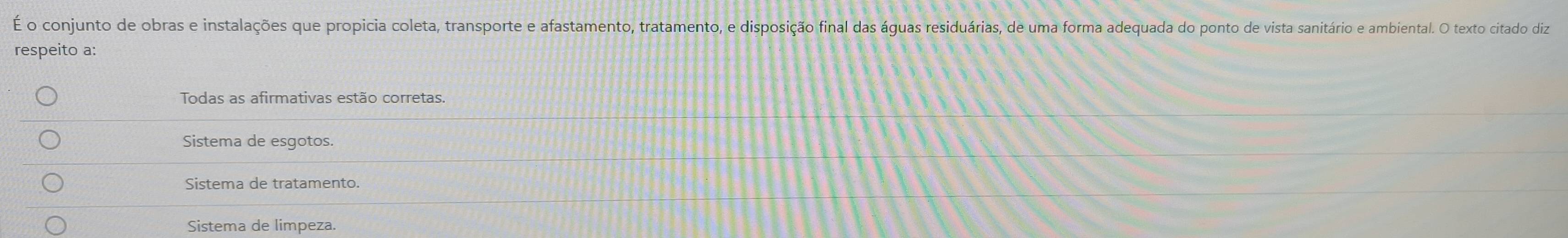 É o conjunto de obras e instalações que propicia coleta, transporte e afastamento, tratamento, e disposição final das águas residuárias, de uma forma adequada do ponto de vista sanitário e ambiental. O texto citado diz
respeito a:
Todas as afirmativas estão corretas.
Sistema de esgotos.
Sistema de tratamento.
Sistema de limpeza.