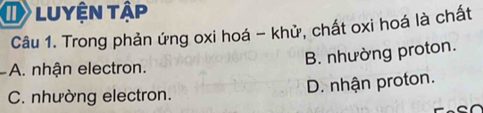 luyện tập
Câu 1. Trong phản ứng oxi hoá - khử, chất oxi hoá là chất
B. nhường proton.
A. nhận electron.
D. nhận proton.
C. nhường electron.