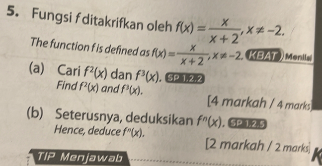 Fungsi f ditakrifkan oleh f(x)= x/x+2 , x!= -2. 
The function f is defined as f(x)= x/x+2 , x!= -2. , KBAT ) Monilal 
(a) Cari f^2(x) dan f^3(x). SP 1,2,2 
Find f^2(x) and f^3(x). 
[4 markah / 4 marks] 
(b) Seterusnya, deduksikan f^n(x). . 5 1, 2, 5
Hence, deduce f^n(x)
[2 markah / 2 marks] 
TIP Menjawab