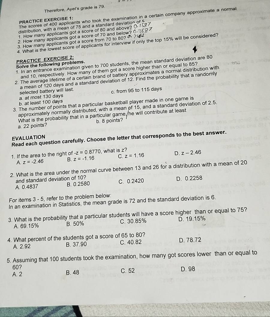 Therefore, Ayel's grade is 79.
The scores of 400 applicants who took the examination in a certain company approximate a normal
PRACTICE EXERCISE 1:
distribution, with a mean of 75 and a standard deviation o
1 How many applicants got a score of 80 and above?
2. How many applicants got a score of 70 and below?
3. How many applicants got a score from 70 to 80? 0
4. What is the lowest score of applicants for interview if only the top 15% will be considered?
PRACTICE EXERCISE 2:
1. In an entrance examination given to 700 students, the mean standard deviation are 80
Solve the following problems.
and 10, respectively. How many of them got a score higher than or equal to 85?
2. The average lifetime of a certain brand of battery approximates a normal distribution with
a mean of 120 days and a standard deviation of 12. Find the probability that a randomly
selected battery will last.
a. at most 130 days c. from 95 to 115 days
b. at least 100 days
3. The number of points that a particular basketball player made in one game is
approximately normally distributed, with a mean of 15, and a standard deviation of 2.5.
What is the probability that in a particular game, he will contribute at least
a. 22 points? b. 8 points?
EVALUATION
Read each question carefully. Choose the letter that corresponds to the best answer.
1. If the area to the right of -z=0.8770 , what is z?
A. z=-2.46 B. z=-1.16 C. z=1.16 D. z-2.46
2. What is the area under the normal curve between 13 and 26 for a distribution with a mean of 20
and standard deviation of 10?
A. 0.4837 B. 0.2580 C. 0.2420 D. 0.2258
For items 3 - 5, refer to the problem below:
In an examination in Statistics, the mean grade is 72 and the standard deviation is 6.
3. What is the probability that a particular students will have a score higher than or equal to 75?
A. 69.15% B. 50% C. 30.85% D. 19.15%
4. What percent of the students got a score of 65 to 80?
A. 2.92 B. 37.90 C. 40.82 D. 78.72
5. Assuming that 100 students took the examination, how many got scores lower than or equal to
60?
A. 2 B. 48 C. 52 D. 98