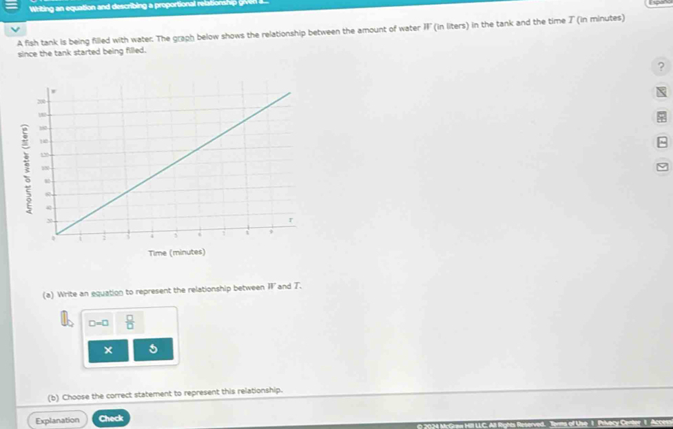 Whiin equation and describing a proportional relatio i 
A fish tank is being filled with water. The graph below shows the relationship between the amount of water parallel (in liters) in the tank and the time ブ (in minutes) 
since the tank started being filled. 
? 
(a) Write an equation to represent the relationship between II and T.
□ =□  □ /□  
× 5 
(b) Choose the correct statement to represent this relationship. 
Explanation Check