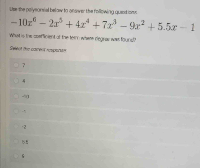 Use the polynomial below to answer the following questions.
-10x^6-2x^5+4x^4+7x^3-9x^2+5.5x-1
What is the coefficient of the term where degree was found?
Select the correct response:
7
4
-10
-1
-2
5.5
9