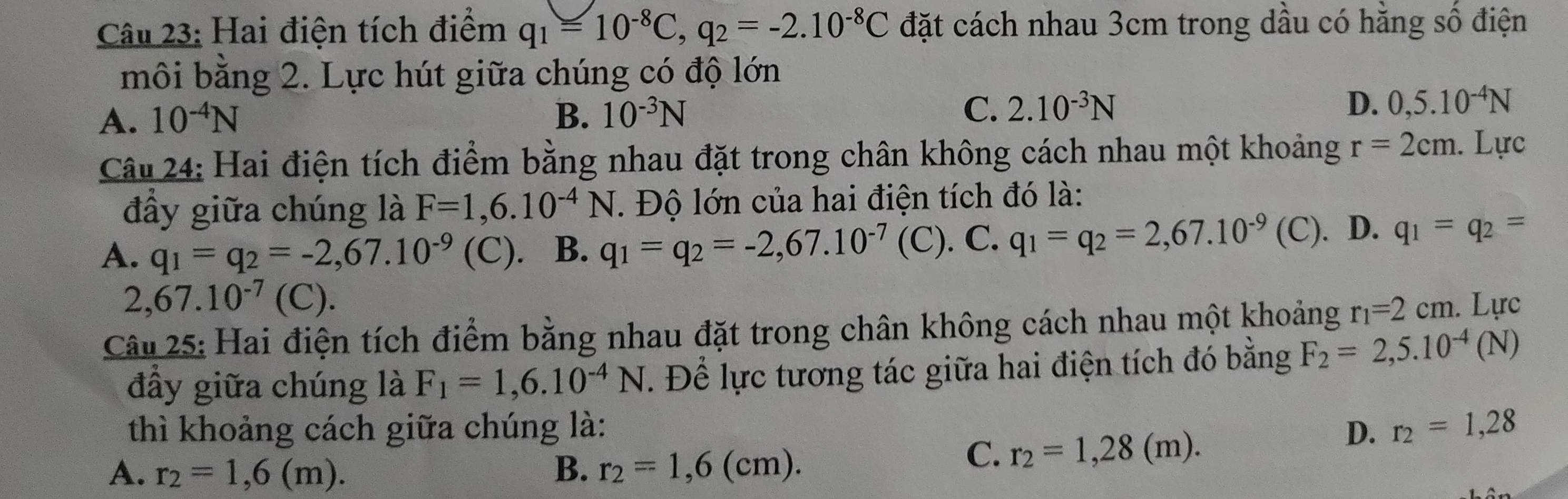 Hai điện tích điểm q_1=10^(-8)C, q_2=-2.10^(-8)C đặt cách nhau 3cm trong dầu có hằng số điện
môi bằng 2. Lực hút giữa chúng có độ lớn
A. 10^(-4)N B. 10^(-3)N
C. 2.10^(-3)N D. 0,5.10^(-4)N
Câu 24: Hai điện tích điểm bằng nhau đặt trong chân không cách nhau một khoảng r=2cm. Lực
đầy giữa chúng là F=1,6.10^(-4)N. Độ lớn của hai điện tích đó là:
A. q_1=q_2=-2,67.10^(-9) (C). B. q_1=q_2=-2,67.10^(-7) (C). C. q_1=q_2=2,67.10^(-9) (C). D. q_1=q_2=
2,67.10^(-7)( (C).
Câu 25: Hai điện tích điểm bằng nhau đặt trong chân không cách nhau một khoảng r_1=2cm. Lực
đầy giữa chúng là F_1=1,6.10^(-4)N. Để lực tương tác giữa hai điện tích đó bằng F_2=2,5.10^(-4)(N)
thì khoảng cách giữa chúng là: D. r_2=1,28
A. r_2=1,6(m). B. r_2=1,6(cm).
C. r_2=1,28(m).