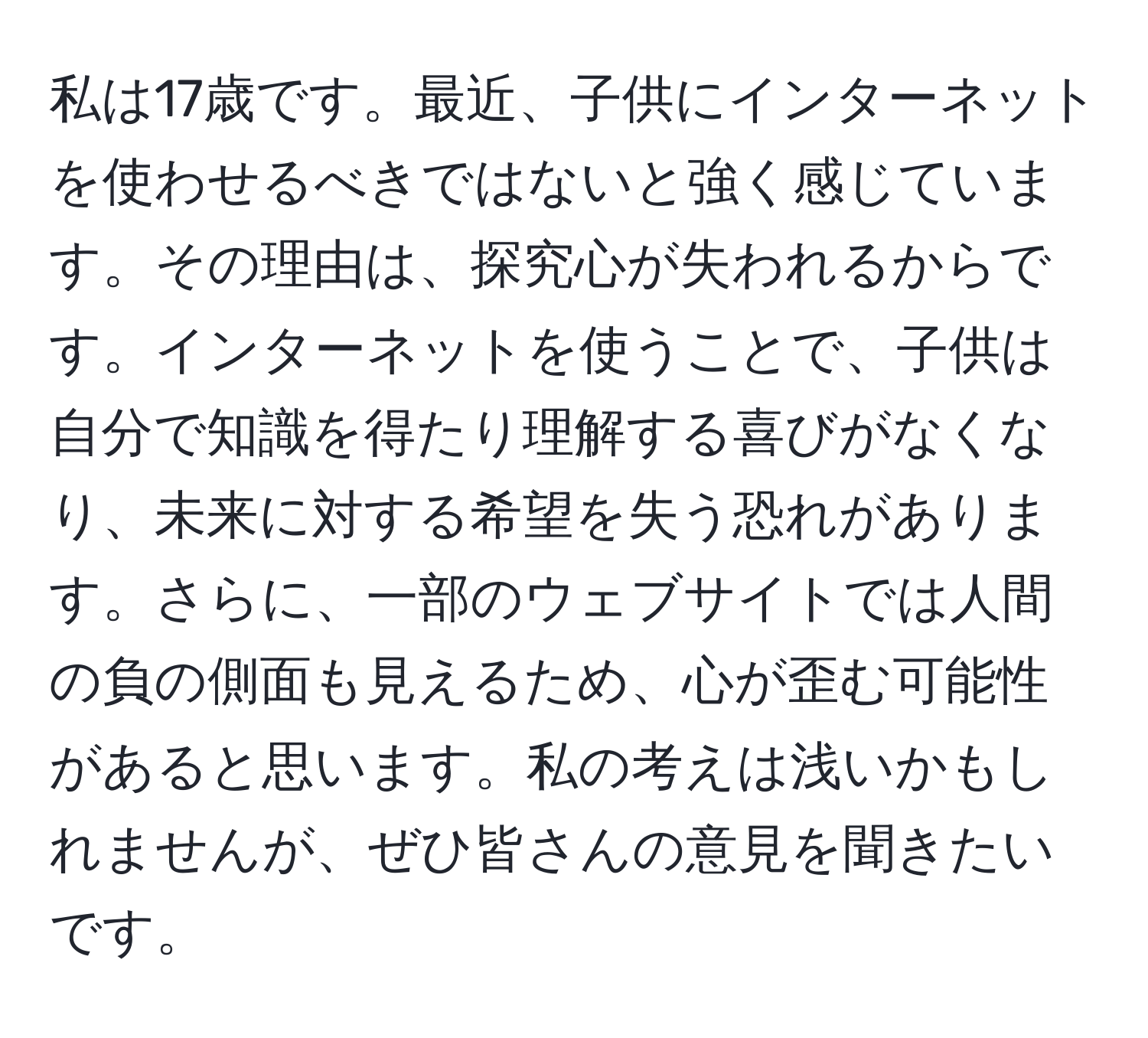 私は17歳です。最近、子供にインターネットを使わせるべきではないと強く感じています。その理由は、探究心が失われるからです。インターネットを使うことで、子供は自分で知識を得たり理解する喜びがなくなり、未来に対する希望を失う恐れがあります。さらに、一部のウェブサイトでは人間の負の側面も見えるため、心が歪む可能性があると思います。私の考えは浅いかもしれませんが、ぜひ皆さんの意見を聞きたいです。