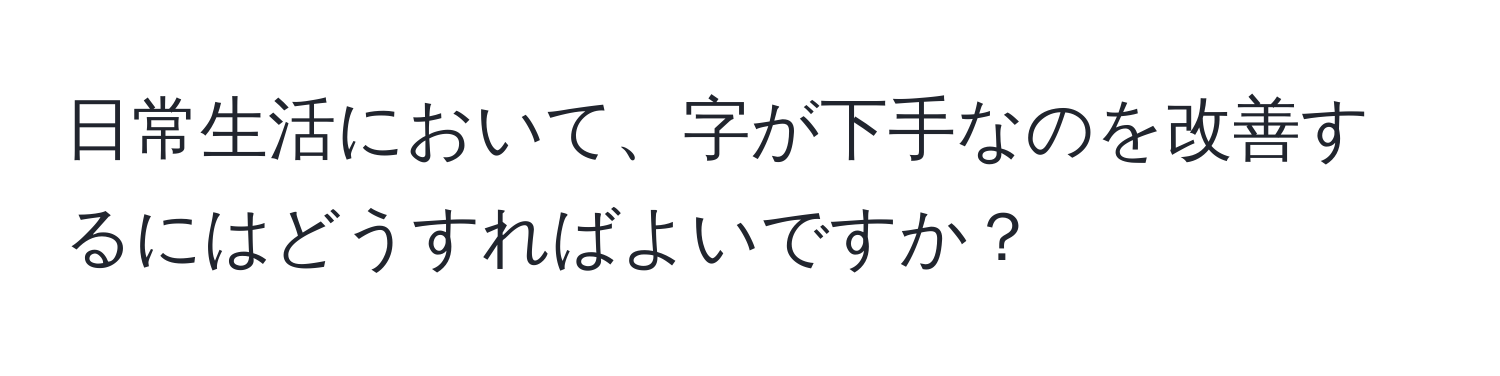 日常生活において、字が下手なのを改善するにはどうすればよいですか？