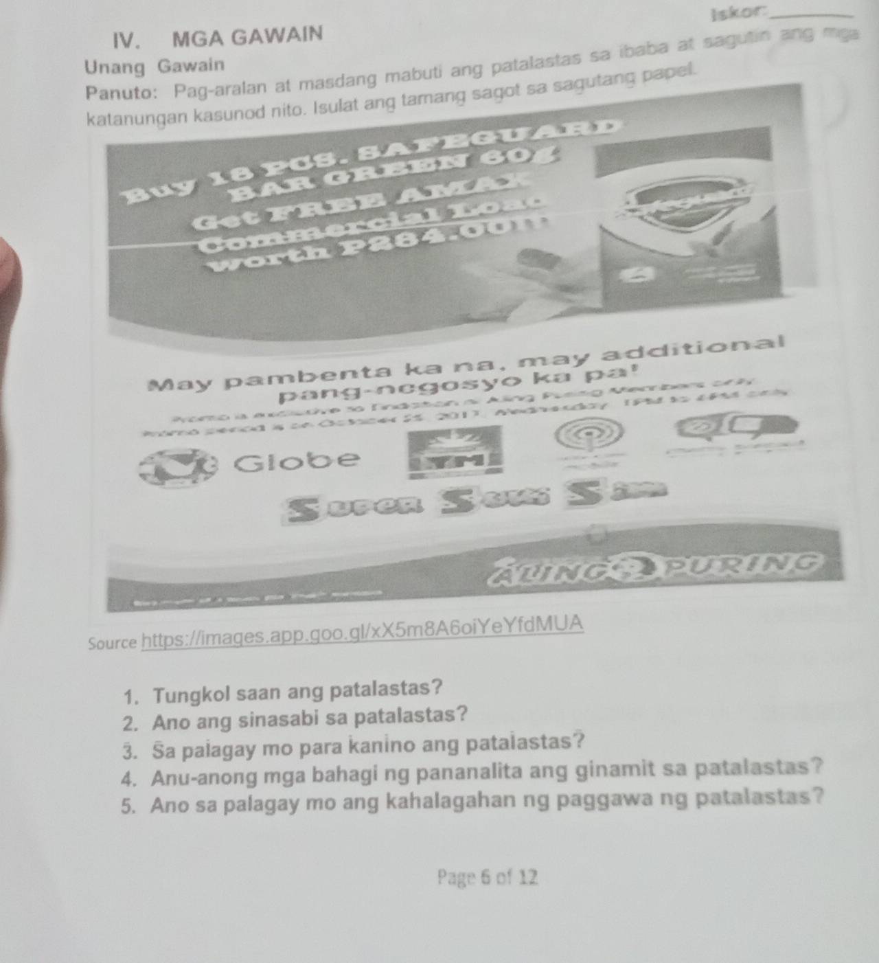 Iskor:_ 
IV. MGA GAWAIN 
dang mabuti ang patalastas sa ibaba at sagutin ang mga 
Unang Gawain 
tang papel. 
May pambenta ka na, ma 
pang-negosyo ka pa! 
n ai Alng Pueing Merbers ah

14 25 201), edy (Ph t 49 c 

1 4 
Globe 
Suren Sou 
AungAPURING 
Source https://images.app.goo.gl/xX5m8A6oiYeYfdMUA 
1. Tungkol saan ang patalastas? 
2. Ano ang sinasabi sa patalastas? 
3. Sa palagay mo para kanino ang pataiastas? 
4. Anu-anong mga bahagi ng pananalita ang ginamit sa patalastas? 
5. Ano sa palagay mo ang kahalagahan ng paggawa ng patalastas? 
Page 6 of 12
