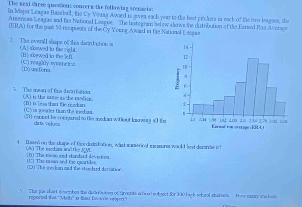 The next three questions concern the following scenario:
In Major League Baseball, the Cy Young Award is given each year to the best pitchers in each of the two leagues, the
American League and the National League. The histogram below shows the distribution of the Earned Run Average
(ERA) for the past 50 recipients of the Cy Young Award in the National League.
2. The overall shape of this distribution is
(A) skewed to the right.
(B) skewed to the left.
(C) roughly symmetric.
(D) uniform. 
3. The mean of this distribution
(A) is the same as the median.
(B) is less than the median.
(C) is greater than the median.
(D) cannot be compared to the median without knowing all the
data values.
4. Based on the shape of this distribution, what numerical measures would best describe it?
(A) The median and the IQR.
(B) The mean and standard deviation.
(C) The mean and the quartiles.
(D) The median and the standard deviation.
5. The pie chart describes the distribution of favorite school subject for 300 high school students. How many students
reported that “'Math' is their favorite subject?