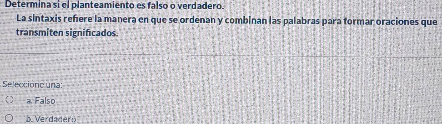 Determina si el planteamiento es falso o verdadero.
La sintaxis reñere la manera en que se ordenan y combinan las palabras para formar oraciones que
transmiten significados.
Seleccione una:
a. Falso
b. Verdadero