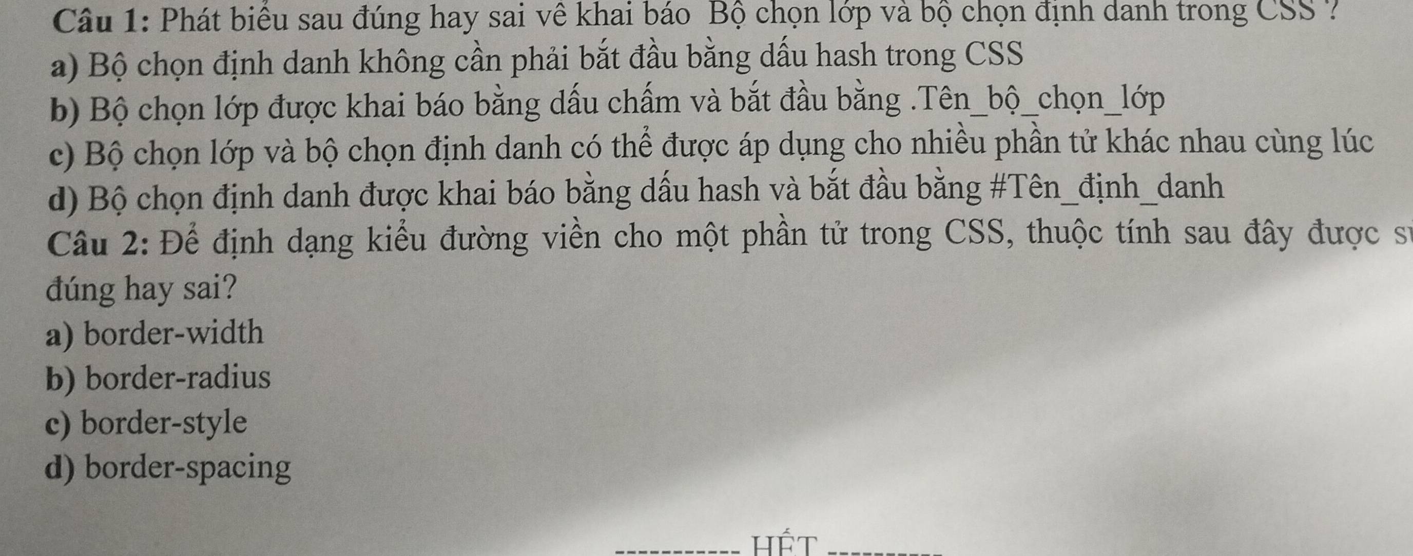 Phát biểu sau đúng hay sai vê khai báo Bộ chọn lớp và bộ chọn định danh trong CSS ?
a) Bộ chọn định danh không cần phải bắt đầu bằng dấu hash trong CSS
b) Bộ chọn lớp được khai báo bằng dấu chấm và bắt đầu bằng .Tên_bộ_chọn_lớp
c) Bộ chọn lớp và bộ chọn định danh có thể được áp dụng cho nhiều phần tử khác nhau cùng lúc
d) Bộ chọn định danh được khai báo bằng dấu hash và bắt đầu bằng #Tên_định_danh
Câu 2: Để định dạng kiểu đường viền cho một phần tử trong CSS, thuộc tính sau đây được sự
dúng hay sai?
a) border-width
b) border-radius
c) border-style
d) border-spacing
_hết