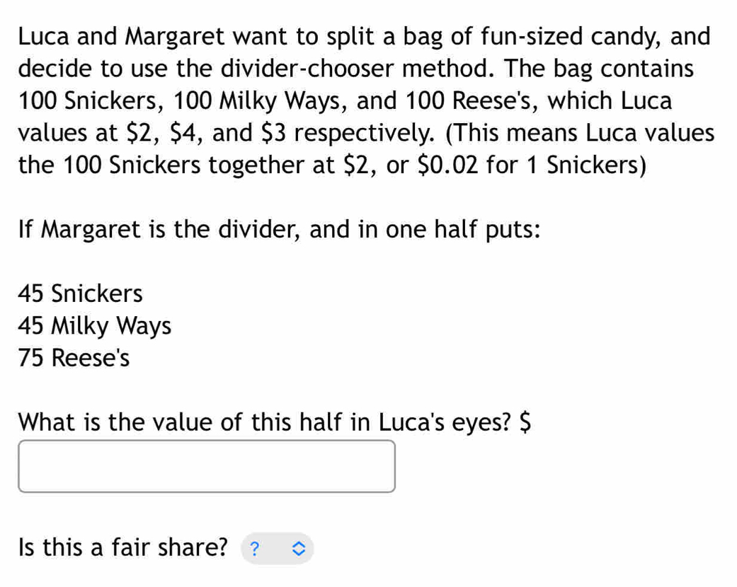 Luca and Margaret want to split a bag of fun-sized candy, and
decide to use the divider-chooser method. The bag contains
100 Snickers, 100 Milky Ways, and 100 Reese's, which Luca
values at $2, $4, and $3 respectively. (This means Luca values
the 100 Snickers together at $2, or $0.02 for 1 Snickers)
If Margaret is the divider, and in one half puts:
45 Snickers
45 Milky Ways
75 Reese's
What is the value of this half in Luca's eyes? $
Is this a fair share? ?