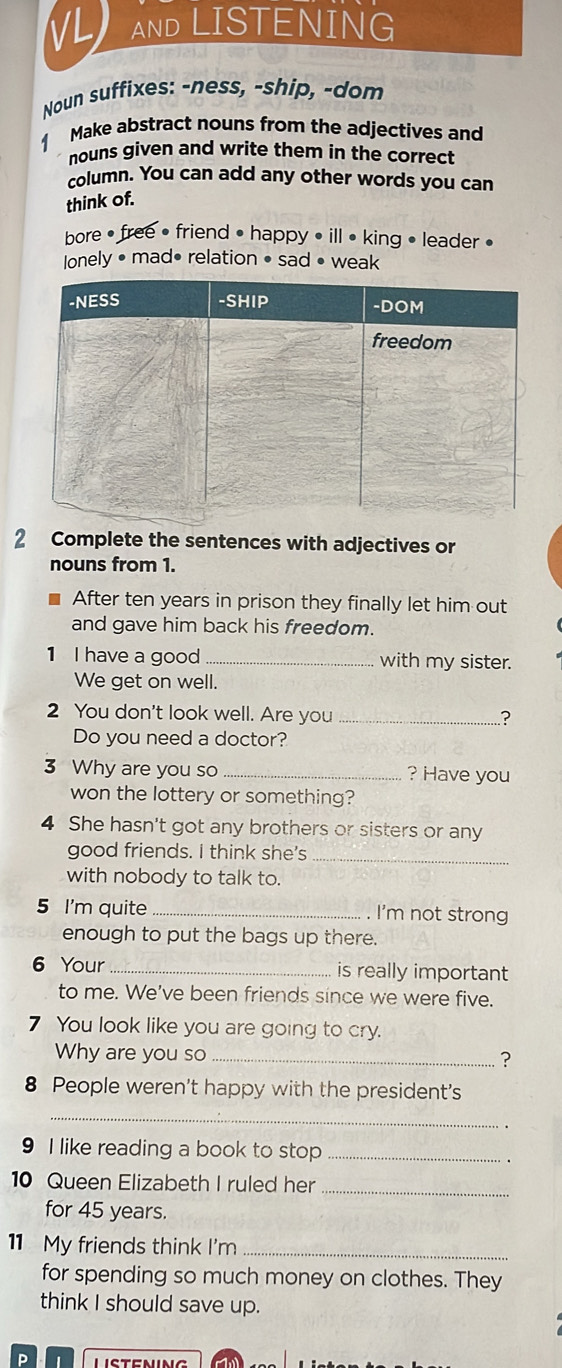 VL AND LISTENING
Noun suffixes: -ness, -ship, -dom
1 Make abstract nouns from the adjectives and
nouns given and write them in the correct
column. You can add any other words you can
think of.
bore • free • friend • happy • ill • king • leader •
Ionely • mad• relation • sad • weak
2 Complete the sentences with adjectives or
nouns from 1.
After ten years in prison they finally let him out
and gave him back his freedom.
1 I have a good _with my sister.
We get on well.
2 You don't look well. Are you _?
Do you need a doctor?
3 Why are you so _? Have you
won the lottery or something?
4 She hasn't got any brothers or sisters or any
good friends. I think she's_
with nobody to talk to.
5 I'm quite _. I'm not strong
enough to put the bags up there.
6 Your _is really important
to me. We've been friends since we were five.
7 You look like you are going to cry.
Why are you so _?
8 People weren't happy with the president's
_
9 I like reading a book to stop _.
10 Queen Elizabeth I ruled her_
for 45 years.
11 My friends think I'm_
for spending so much money on clothes. They
think I should save up.
Listening