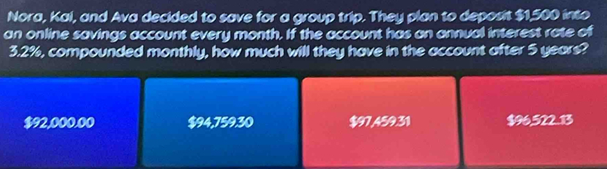 Nora, Kai, and Ava decided to save for a group trip. They plan to deposit $1,500 into
an online savings account every month. If the account has an annual interest rate of
3.2%, compounded monthly, how much will they have in the account after 5 years?
$92,000.00 $94,759,30 $97459.31 $96,522.13